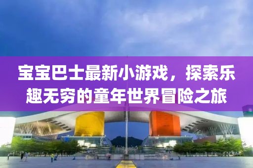 宝宝巴士最新小游戏，探索乐趣无穷的童年世界冒险之旅
