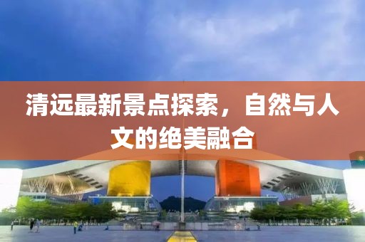 清远最新景点探索，自然与人文的绝美融合