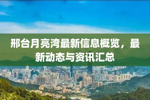 邢台月亮湾最新信息概览，最新动态与资讯汇总