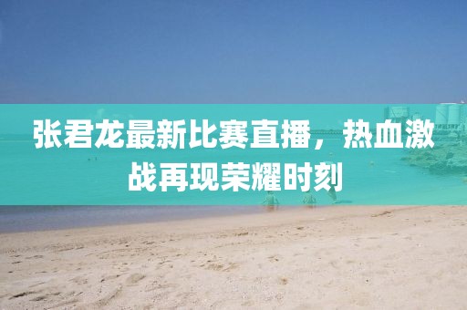 张君龙最新比赛直播，热血激战再现荣耀时刻