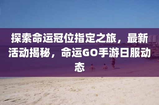 探索命运冠位指定之旅，最新活动揭秘，命运GO手游日服动态