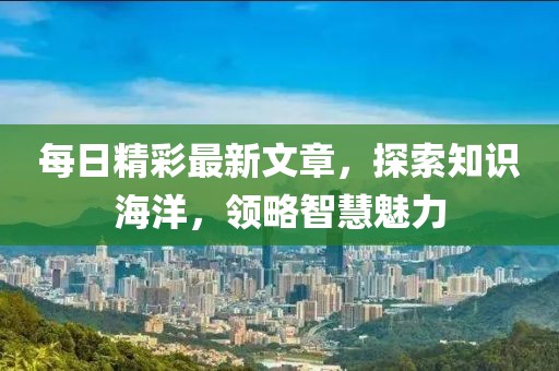每日精彩最新文章，探索知识海洋，领略智慧魅力