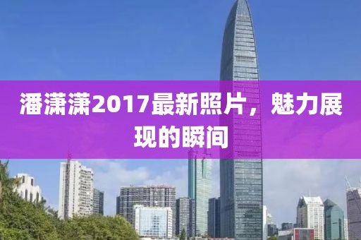 潘潇潇2017最新照片，魅力展现的瞬间