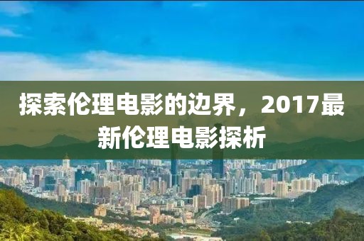 探索伦理电影的边界，2017最新伦理电影探析