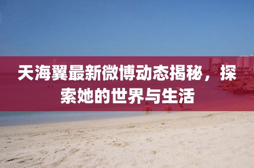 天海翼最新微博动态揭秘，探索她的世界与生活