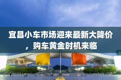 宜昌小车市场迎来最新大降价，购车黄金时机来临