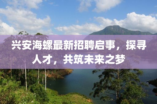 兴安海螺最新招聘启事，探寻人才，共筑未来之梦