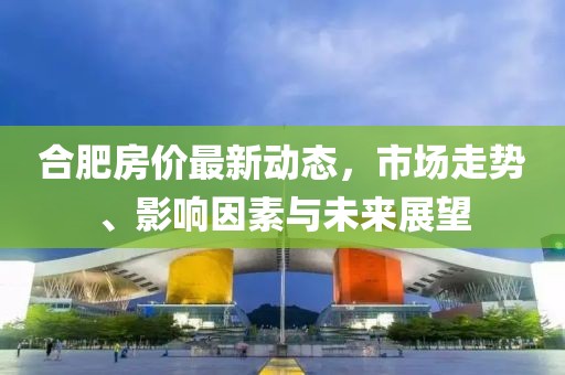 合肥房价最新动态，市场走势、影响因素与未来展望
