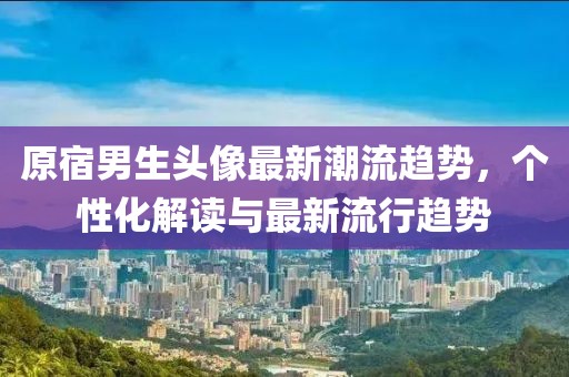 原宿男生头像最新潮流趋势，个性化解读与最新流行趋势