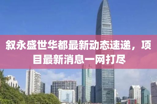 叙永盛世华都最新动态速递，项目最新消息一网打尽