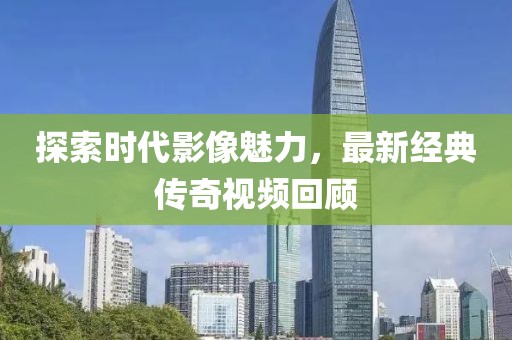 探索时代影像魅力，最新经典传奇视频回顾