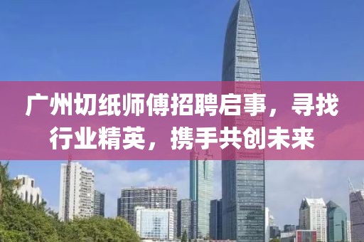 广州切纸师傅招聘启事，寻找行业精英，携手共创未来