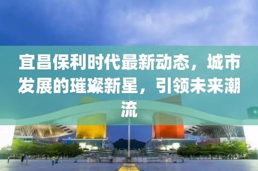 宜昌保利时代最新动态，城市发展的璀璨新星，引领未来潮流