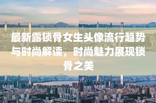 最新露锁骨女生头像流行趋势与时尚解读，时尚魅力展现锁骨之美