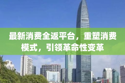 最新消费全返平台，重塑消费模式，引领革命性变革