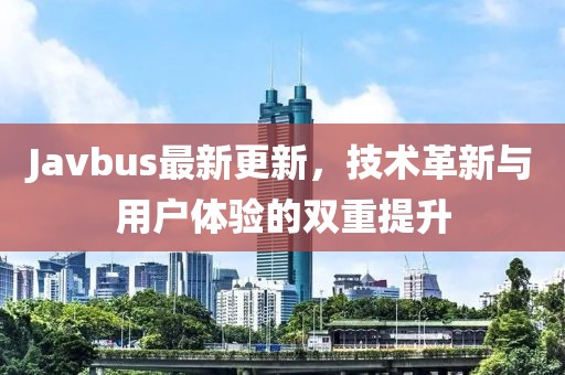 Javbus最新更新，技术革新与用户体验的双重提升