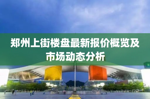 郑州上街楼盘最新报价概览及市场动态分析