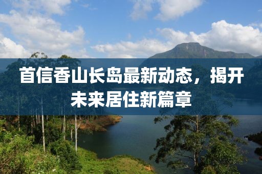 首信香山长岛最新动态，揭开未来居住新篇章
