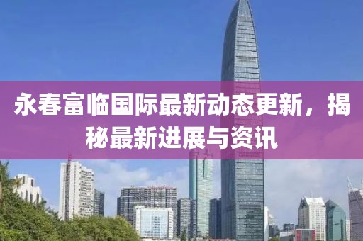 永春富临国际最新动态更新，揭秘最新进展与资讯