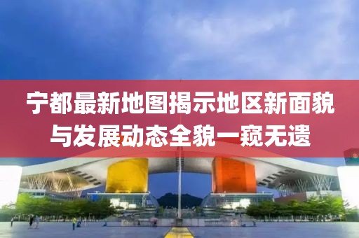 宁都最新地图揭示地区新面貌与发展动态全貌一窥无遗