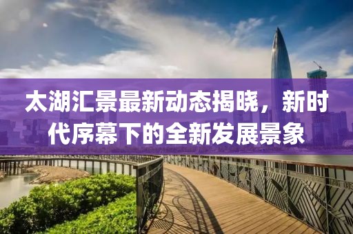 太湖汇景最新动态揭晓，新时代序幕下的全新发展景象