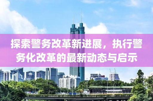 探索警务改革新进展，执行警务化改革的最新动态与启示