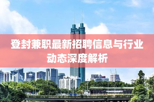登封兼职最新招聘信息与行业动态深度解析