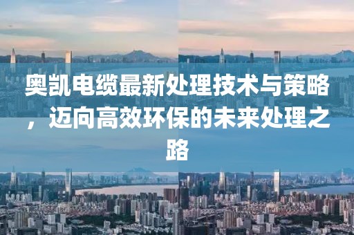 奥凯电缆最新处理技术与策略，迈向高效环保的未来处理之路