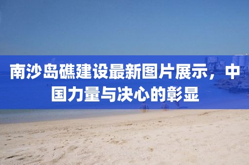南沙岛礁建设最新图片展示，中国力量与决心的彰显