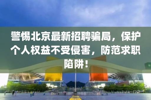 警惕北京最新招聘骗局，保护个人权益不受侵害，防范求职陷阱！