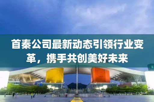 首秦公司最新动态引领行业变革，携手共创美好未来