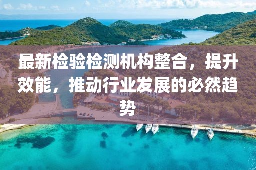 最新检验检测机构整合，提升效能，推动行业发展的必然趋势