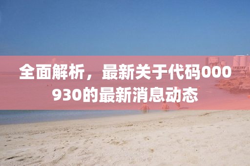全面解析，最新关于代码000930的最新消息动态