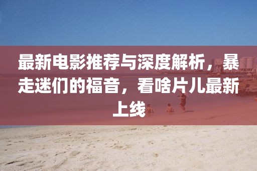 最新电影推荐与深度解析，暴走迷们的福音，看啥片儿最新上线