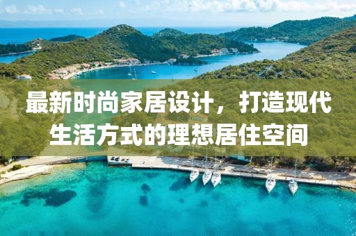 最新时尚家居设计，打造现代生活方式的理想居住空间