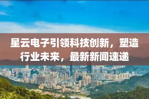 星云电子引领科技创新，塑造行业未来，最新新闻速递