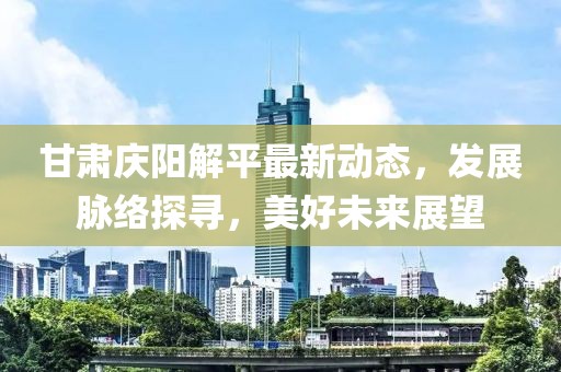 甘肃庆阳解平最新动态，发展脉络探寻，美好未来展望