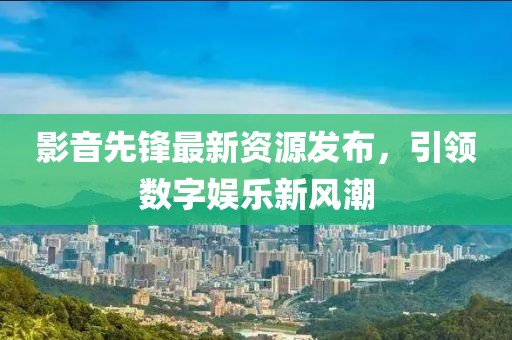 影音先锋最新资源发布，引领数字娱乐新风潮