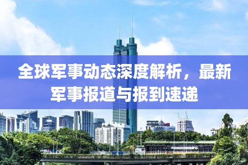 全球军事动态深度解析，最新军事报道与报到速递
