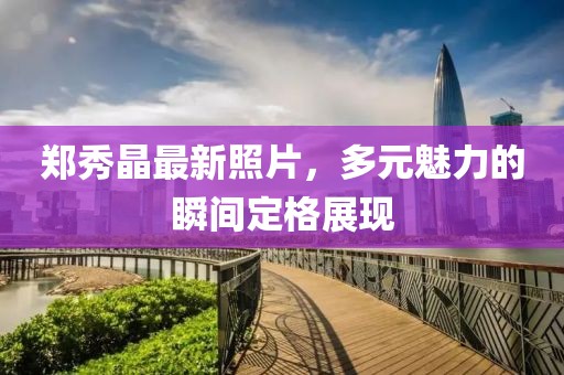 郑秀晶最新照片，多元魅力的瞬间定格展现