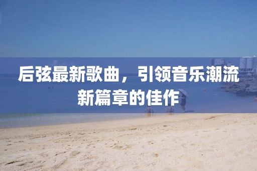 后弦最新歌曲，引领音乐潮流新篇章的佳作