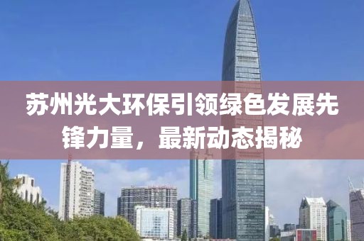 苏州光大环保引领绿色发展先锋力量，最新动态揭秘
