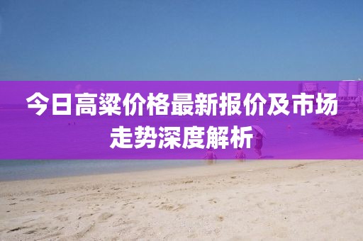 今日高粱价格最新报价及市场走势深度解析