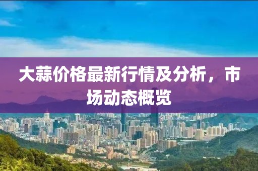 大蒜价格最新行情及分析，市场动态概览