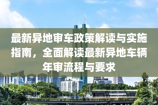 最新异地审车政策解读与实施指南，全面解读最新异地车辆年审流程与要求