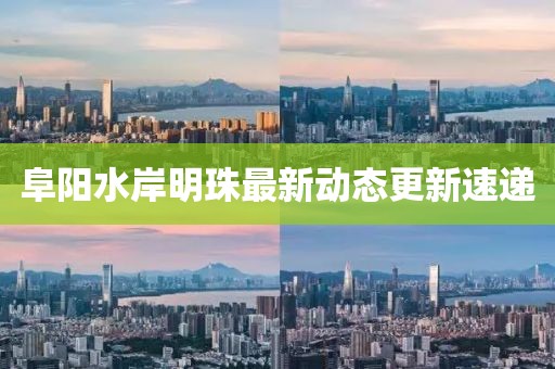 阜阳水岸明珠最新动态更新速递
