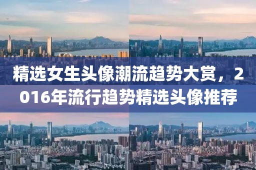 精选女生头像潮流趋势大赏，2016年流行趋势精选头像推荐