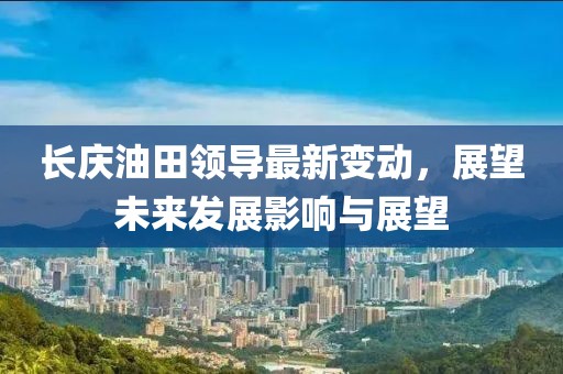 长庆油田领导最新变动，展望未来发展影响与展望