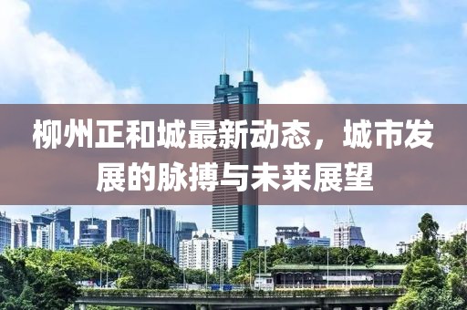柳州正和城最新动态，城市发展的脉搏与未来展望
