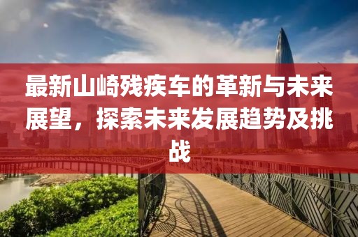 最新山崎残疾车的革新与未来展望，探索未来发展趋势及挑战